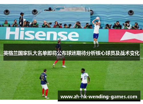 英格兰国家队大名单即将公布球迷期待分析核心球员及战术变化