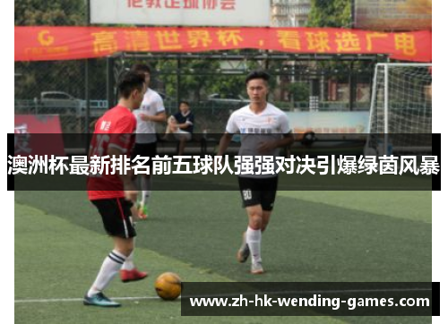 澳洲杯最新排名前五球队强强对决引爆绿茵风暴