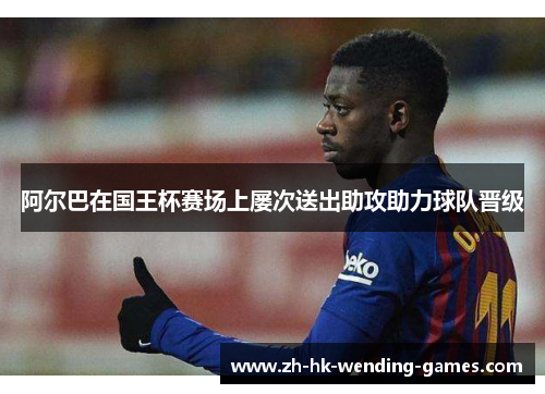 阿尔巴在国王杯赛场上屡次送出助攻助力球队晋级