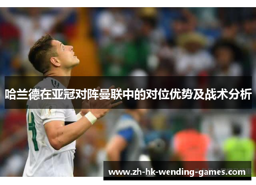 哈兰德在亚冠对阵曼联中的对位优势及战术分析